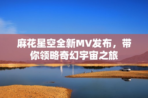 麻花星空全新MV发布，带你领略奇幻宇宙之旅
