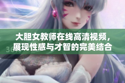 大胆女教师在线高清视频，展现性感与才智的完美结合