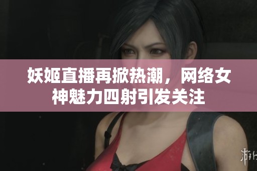 妖姬直播再掀热潮，网络女神魅力四射引发关注