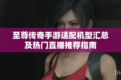 至尊传奇手游适配机型汇总及热门直播推荐指南
