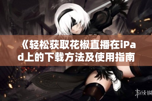 《轻松获取花椒直播在iPad上的下载方法及使用指南》