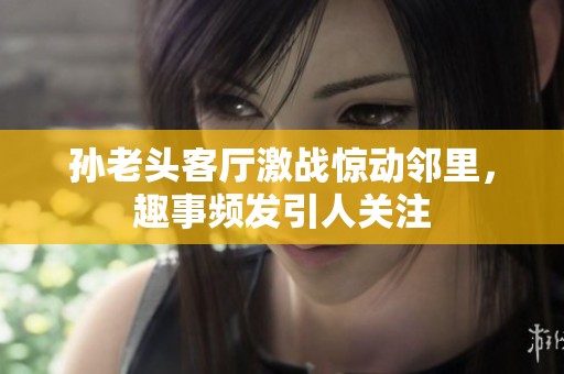 孙老头客厅激战惊动邻里，趣事频发引人关注