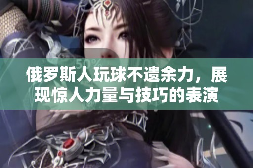 俄罗斯人玩球不遗余力，展现惊人力量与技巧的表演