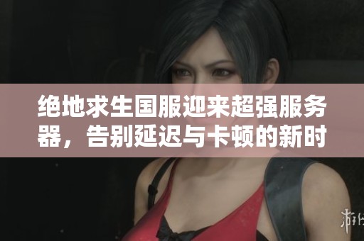 绝地求生国服迎来超强服务器，告别延迟与卡顿的新时代