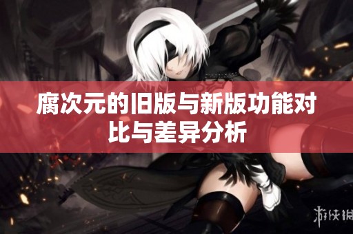 腐次元的旧版与新版功能对比与差异分析