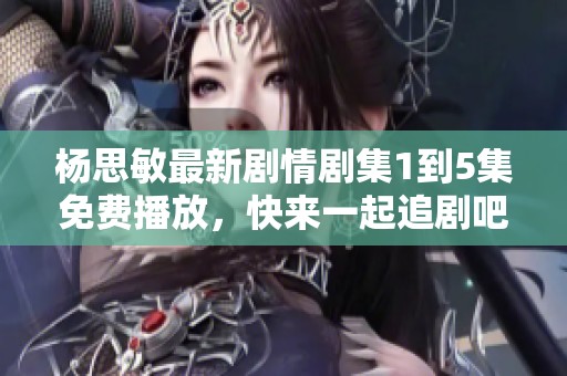 杨思敏最新剧情剧集1到5集免费播放，快来一起追剧吧