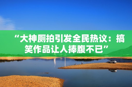 “大神厕拍引发全民热议：搞笑作品让人捧腹不已”
