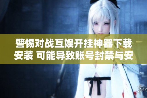 警惕对战互娱开挂神器下载安装 可能导致账号封禁与安全隐患