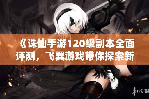 《诛仙手游120级副本全面评测，飞翼游戏带你探索新挑战》