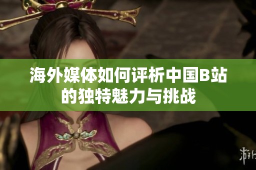 海外媒体如何评析中国B站的独特魅力与挑战