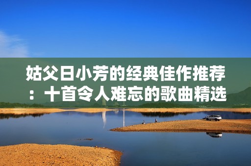姑父日小芳的经典佳作推荐：十首令人难忘的歌曲精选