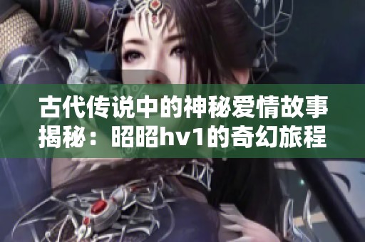 古代传说中的神秘爱情故事揭秘：昭昭hv1的奇幻旅程