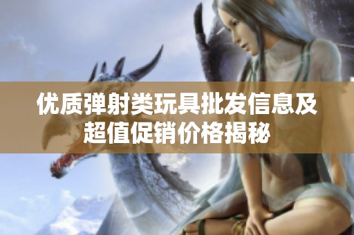 优质弹射类玩具批发信息及超值促销价格揭秘