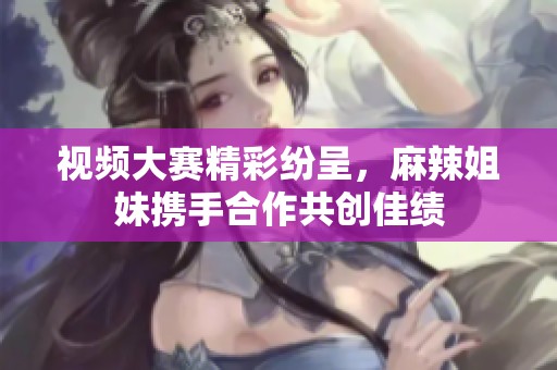 视频大赛精彩纷呈，麻辣姐妹携手合作共创佳绩