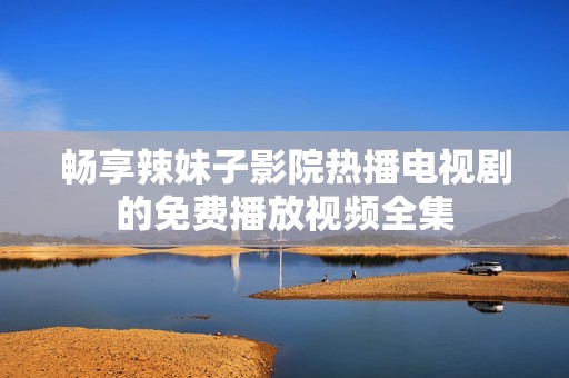 畅享辣妹子影院热播电视剧的免费播放视频全集