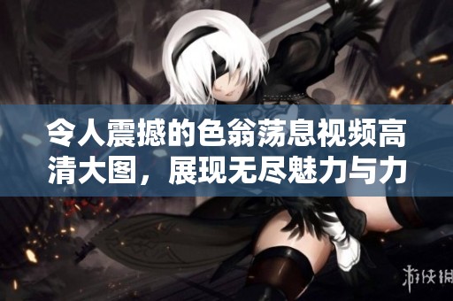 令人震撼的色翁荡息视频高清大图，展现无尽魅力与力量