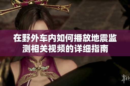 在野外车内如何播放地震监测相关视频的详细指南