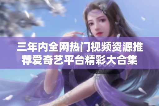 三年内全网热门视频资源推荐爱奇艺平台精彩大合集