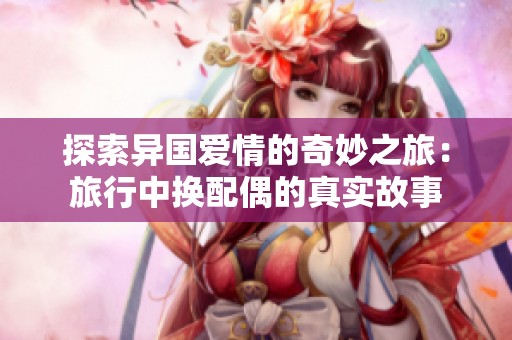 探索异国爱情的奇妙之旅：旅行中换配偶的真实故事