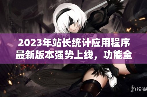 2023年站长统计应用程序最新版本强势上线，功能全面升级