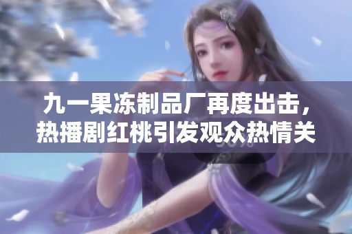 九一果冻制品厂再度出击，热播剧红桃引发观众热情关注