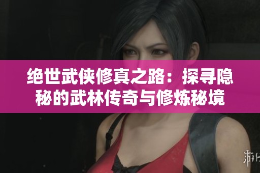 绝世武侠修真之路：探寻隐秘的武林传奇与修炼秘境