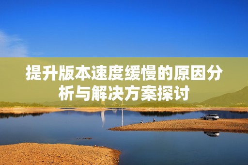 提升版本速度缓慢的原因分析与解决方案探讨