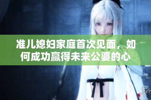 准儿媳妇家庭首次见面，如何成功赢得未来公婆的心