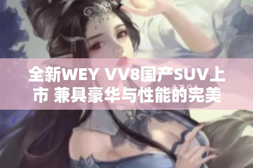 全新WEY VV8国产SUV上市 兼具豪华与性能的完美选择