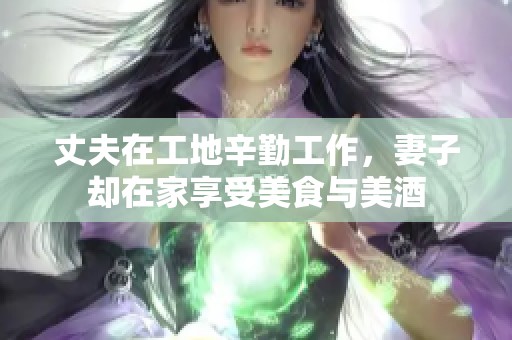 丈夫在工地辛勤工作，妻子却在家享受美食与美酒