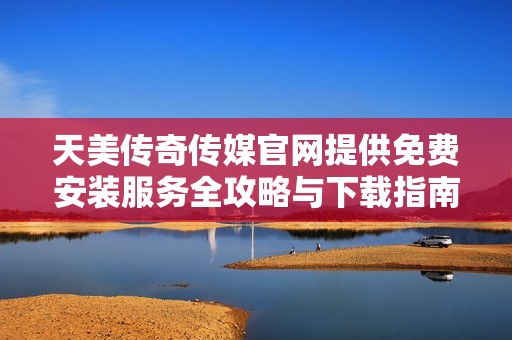 天美传奇传媒官网提供免费安装服务全攻略与下载指南