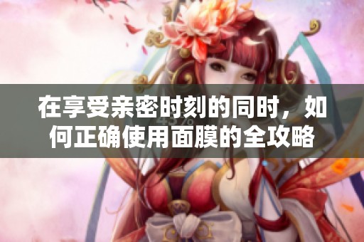 在享受亲密时刻的同时，如何正确使用面膜的全攻略