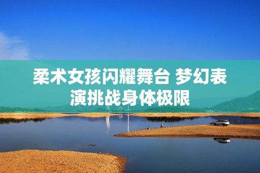 柔术女孩闪耀舞台 梦幻表演挑战身体极限