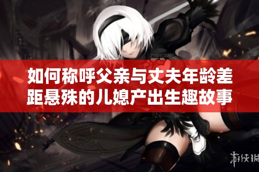 如何称呼父亲与丈夫年龄差距悬殊的儿媳产出生趣故事