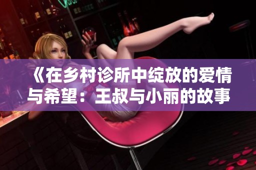 《在乡村诊所中绽放的爱情与希望：王叔与小丽的故事》
