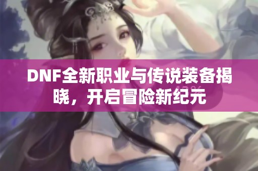 DNF全新职业与传说装备揭晓，开启冒险新纪元