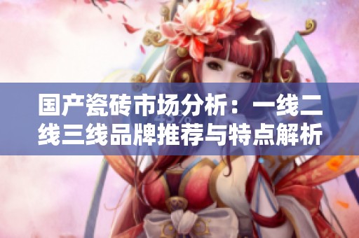 国产瓷砖市场分析：一线二线三线品牌推荐与特点解析