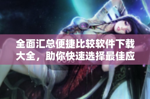 全面汇总便捷比较软件下载大全，助你快速选择最佳应用