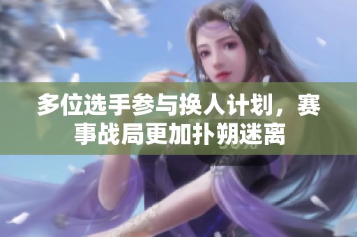 多位选手参与换人计划，赛事战局更加扑朔迷离
