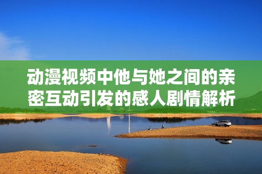 动漫视频中他与她之间的亲密互动引发的感人剧情解析