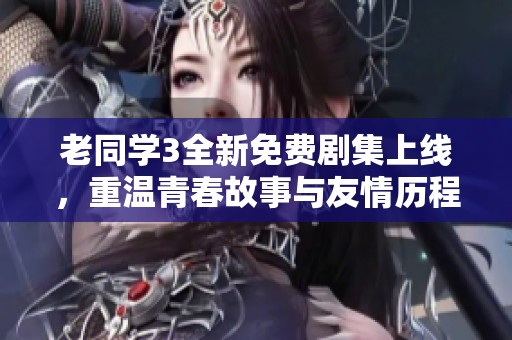 老同学3全新免费剧集上线，重温青春故事与友情历程