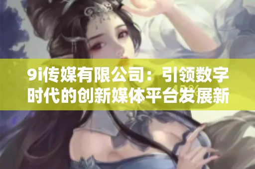 9i传媒有限公司：引领数字时代的创新媒体平台发展新潮流