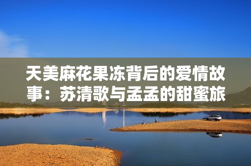 天美麻花果冻背后的爱情故事：苏清歌与孟孟的甜蜜旅程
