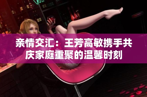 亲情交汇：王芳高敏携手共庆家庭重聚的温馨时刻