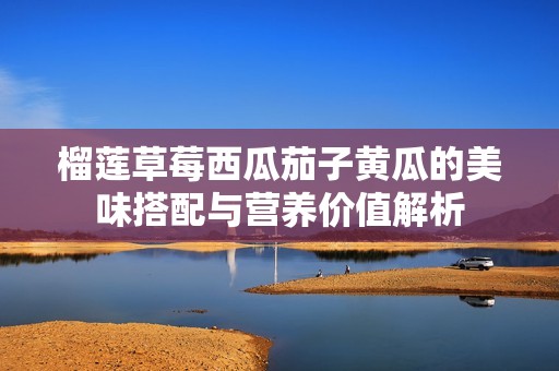 榴莲草莓西瓜茄子黄瓜的美味搭配与营养价值解析