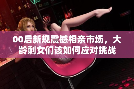 00后新规震撼相亲市场，大龄剩女们该如何应对挑战