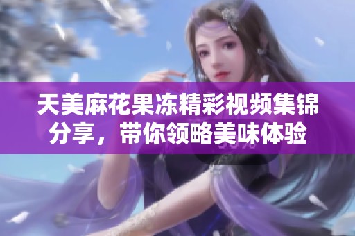 天美麻花果冻精彩视频集锦分享，带你领略美味体验