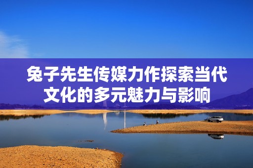 兔子先生传媒力作探索当代文化的多元魅力与影响
