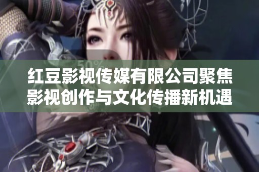 红豆影视传媒有限公司聚焦影视创作与文化传播新机遇