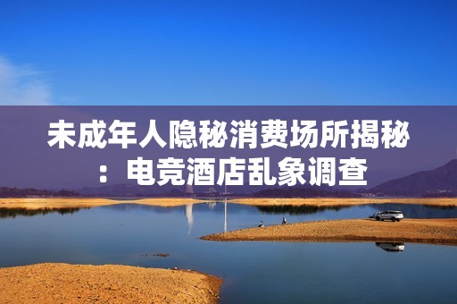 未成年人隐秘消费场所揭秘：电竞酒店乱象调查